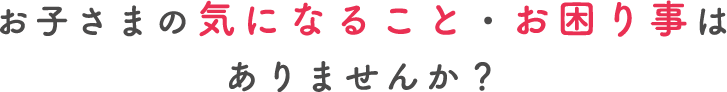 お子さまの気になること・こんなお困り事はありませんか？